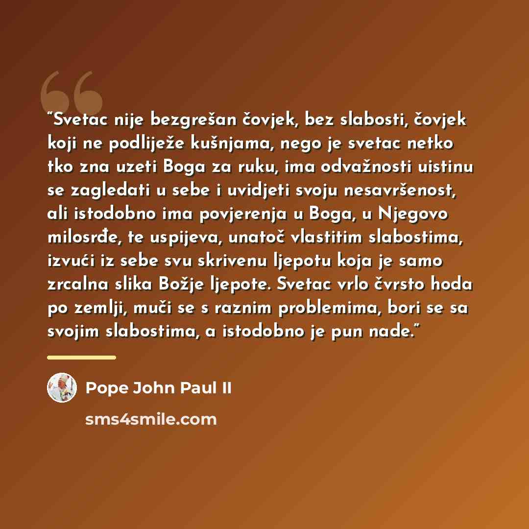 “Svetac nije bezgrešan čovjek, bez slabosti, čovjek koji ne podliježe kušnjama, nego je svetac netko tko zna uzeti Boga za ruku, ima odvažnosti uistinu se zagledati u sebe i uvidjeti svoju nesavršenost, ali istodobno ima povjerenja u Boga, u Njegovo milosrđe, te uspijeva, unatoč vlastitim…” quote by Pope John Paul II