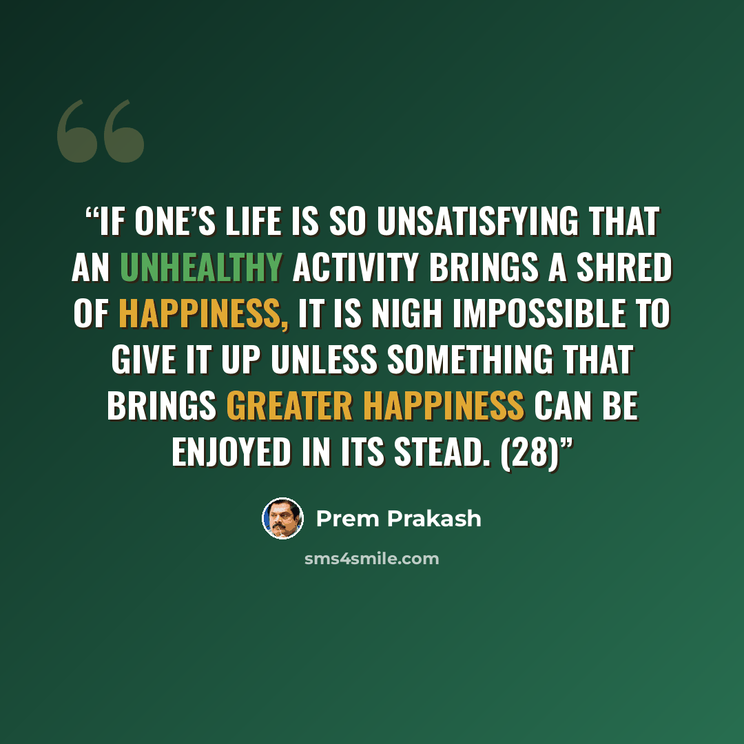 “If one’s life is so unsatisfying that an unhealthy activity brings a shred of happiness, it is nigh impossible to give it up unless something that brings greater happiness can be enjoyed in its stead. (28)” quote by Prem Prakash