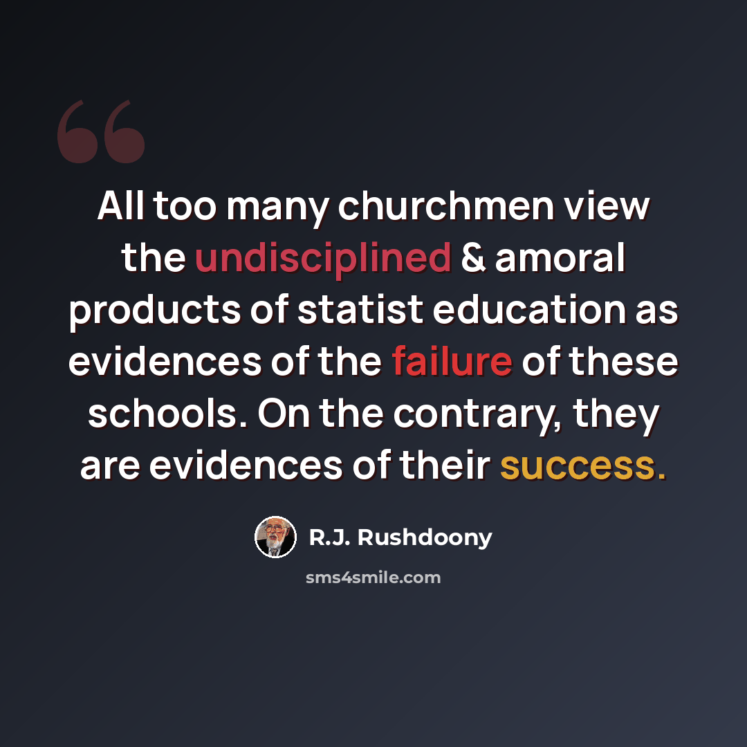 “All too many churchmen view the undisciplined & amoral products of statist education as evidences of the failure of these schools. On the contrary, they are evidences of their success.” quote by R.J. Rushdoony