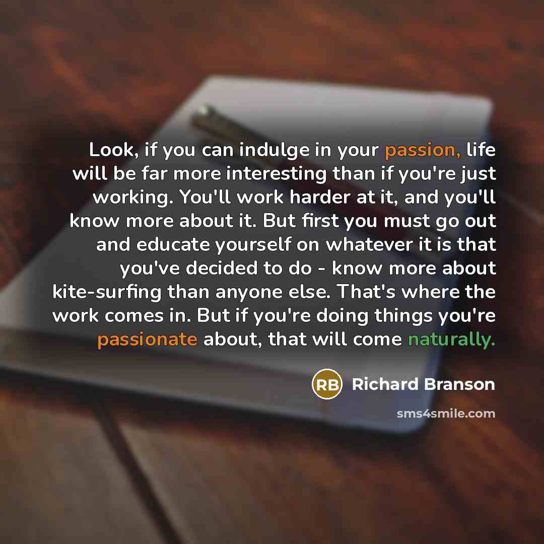 “Look, if you can indulge in your passion, life will be far more interesting than if you're just working. You'll work harder at it, and you'll know more about it. But first you must go out and educate yourself on whatever it is that you've decided to do - know more about kite-surfing than anyone…” quote by Richard Branson