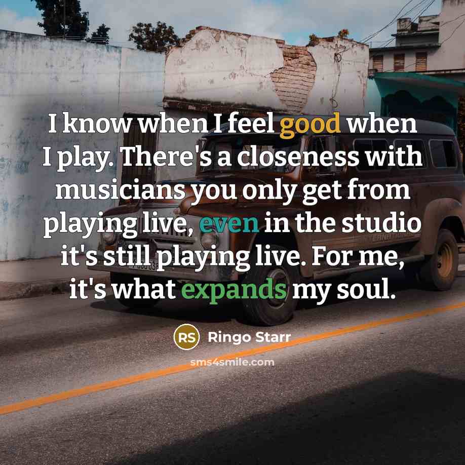 “I know when I feel good when I play. There's a closeness with musicians you only get from playing live, even in the studio it's still playing live. For me, it's what expands my soul.” quote by Ringo Starr
