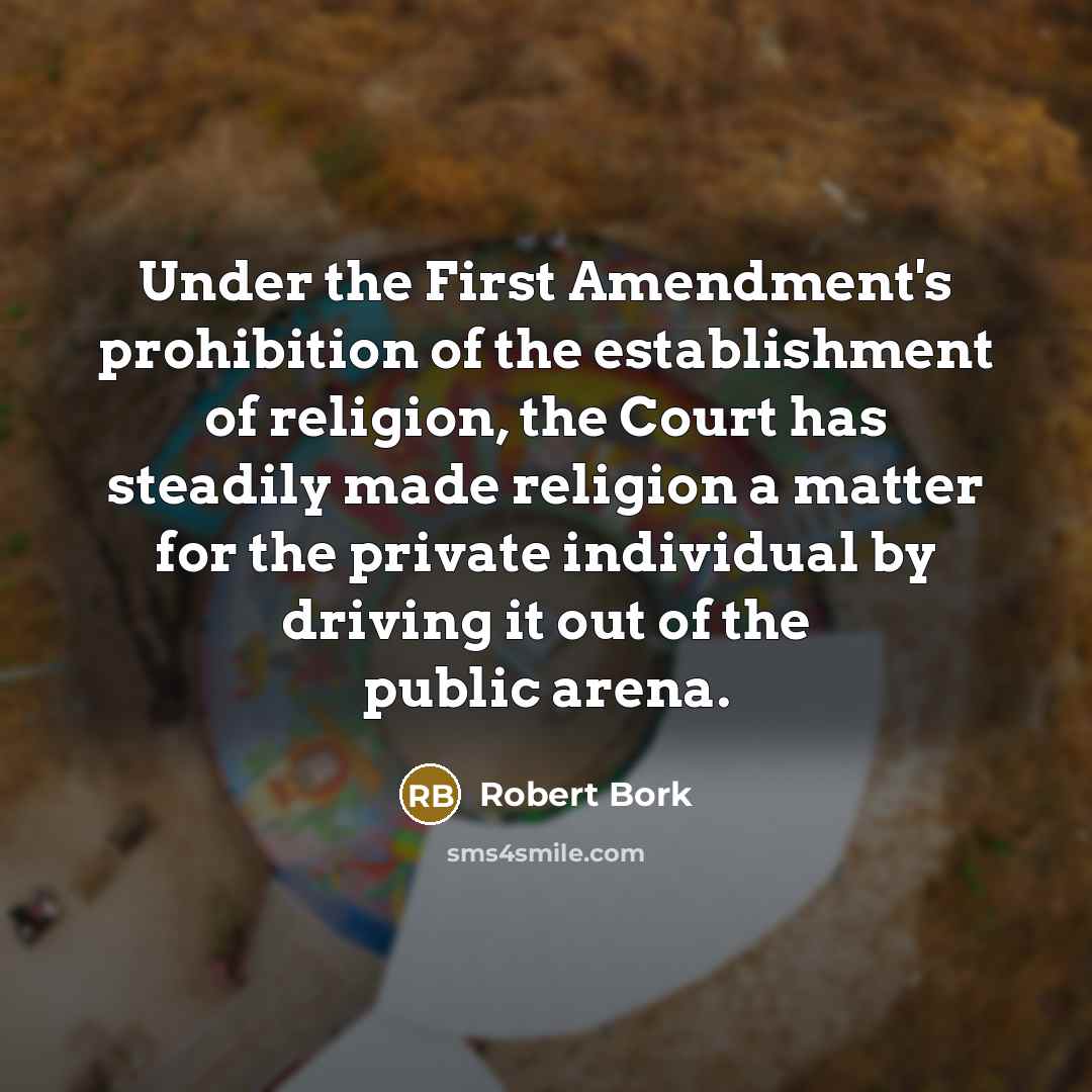 “Under the First Amendment's prohibition of the establishment of religion, the Court has steadily made religion a matter for the private individual by driving it out of the public arena.” quote by Robert Bork