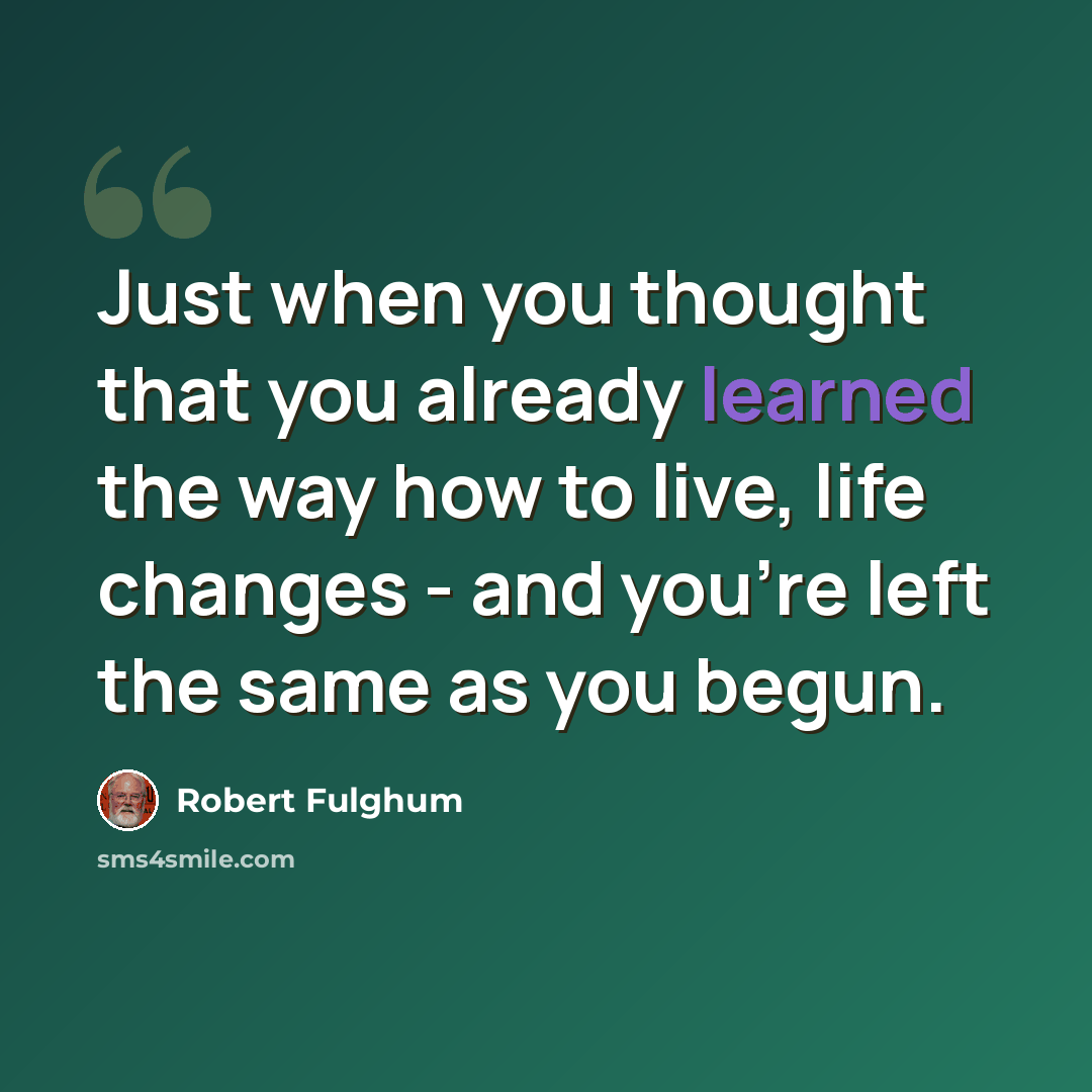 “Just when you thought that you already learned the way how to live, life changes - and you're left the same as you begun.” quote by Robert Fulghum