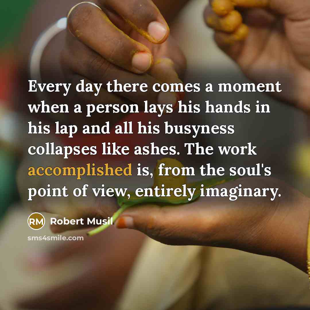 “Every day there comes a moment when a person lays his hands in his lap and all his busyness collapses like ashes. The work accomplished is, from the soul's point of view, entirely imaginary.” quote by Robert Musil