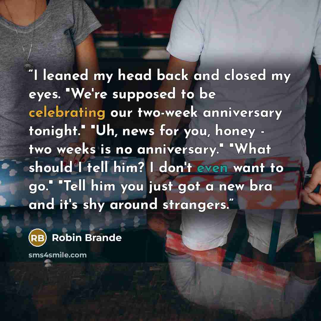 “I leaned my head back and closed my eyes. "We're supposed to be celebrating our two-week anniversary tonight." "Uh, news for you, honey - two weeks is no anniversary." "What should I tell him? I don't even want to go." "Tell him you just got a new bra and it's shy around strangers.” quote by Robin Brande