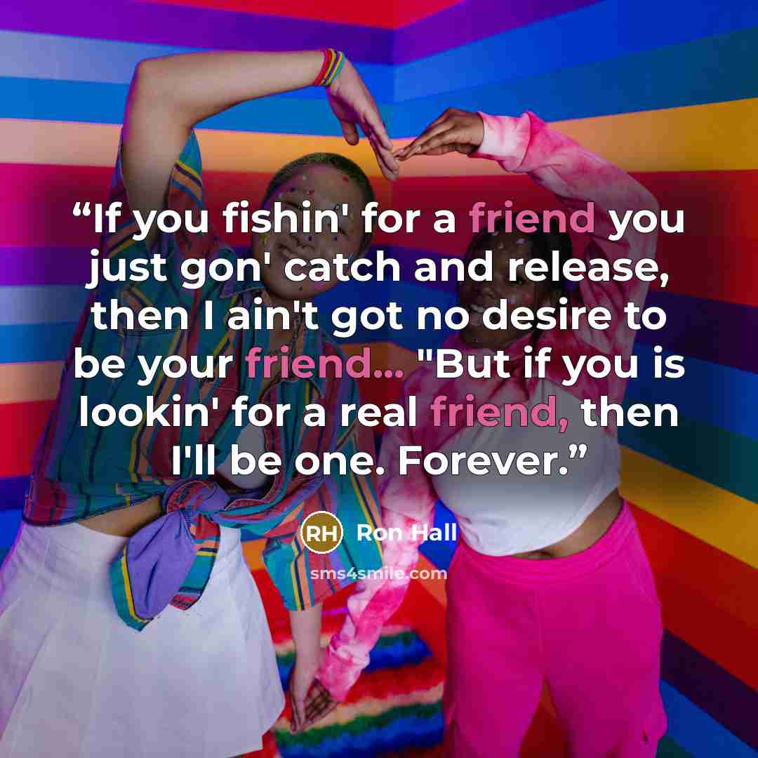 “If you fishin' for a friend you just gon' catch and release, then I ain't got no desire to be your friend... "But if you is lookin' for a real friend, then I'll be one. Forever.” quote by Ron Hall