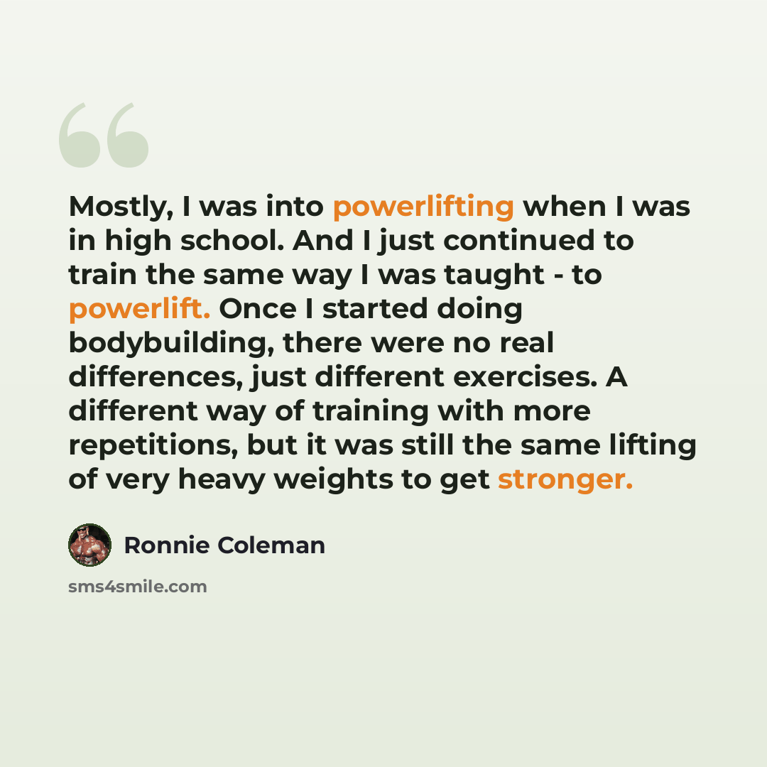 “Mostly, I was into powerlifting when I was in high school. And I just continued to train the same way I was taught - to powerlift. Once I started doing bodybuilding, there were no real differences, just different exercises. A different way of training with more repetitions, but it was still the…” quote by Ronnie Coleman