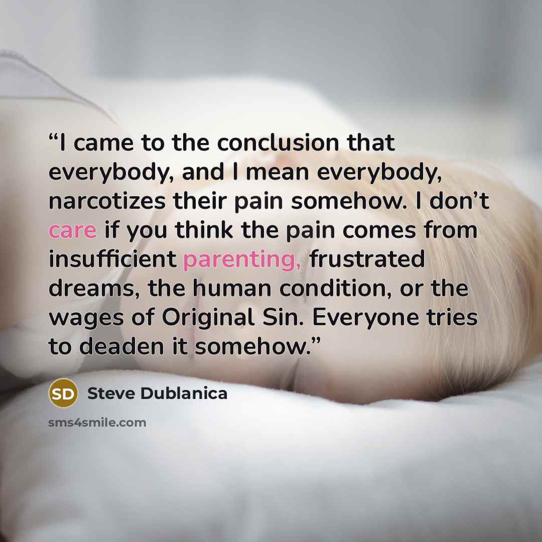 “I came to the conclusion that everybody, and I mean everybody, narcotizes their pain somehow. I don’t care if you think the pain comes from insufficient parenting, frustrated dreams, the human condition, or the wages of Original Sin. Everyone tries to deaden it somehow.” quote by Steve Dublanica