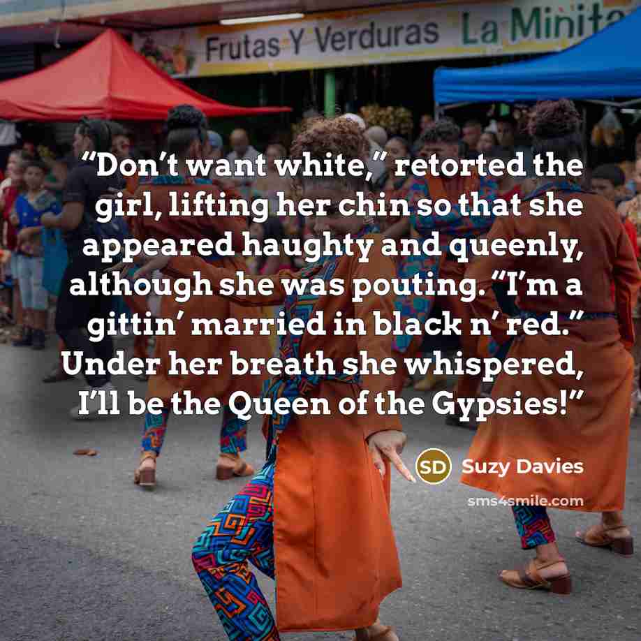 “Don’t want white,” retorted the girl, lifting her chin so that she appeared haughty and queenly, although she was pouting. “I’m a gittin’ married in black n’ red.” Under her breath she whispered, I’ll be the Queen of the Gypsies!” quote by Suzy Davies