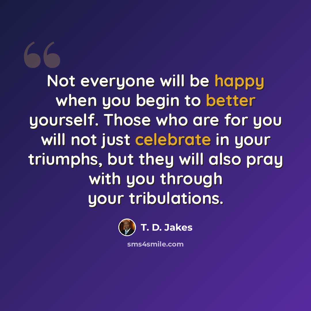 “Not everyone will be happy when you begin to better yourself. Those who are for you will not just celebrate in your triumphs, but they will also pray with you through your tribulations.” quote by T. D. Jakes