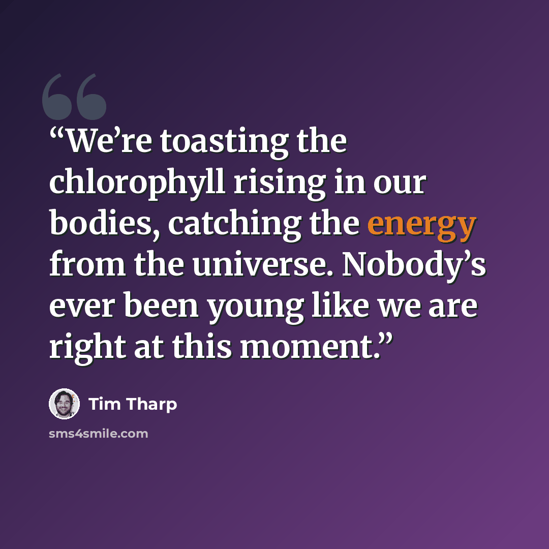 “We’re toasting the chlorophyll rising in our bodies, catching the energy from the universe. Nobody’s ever been young like we are right at this moment.” quote by Tim Tharp