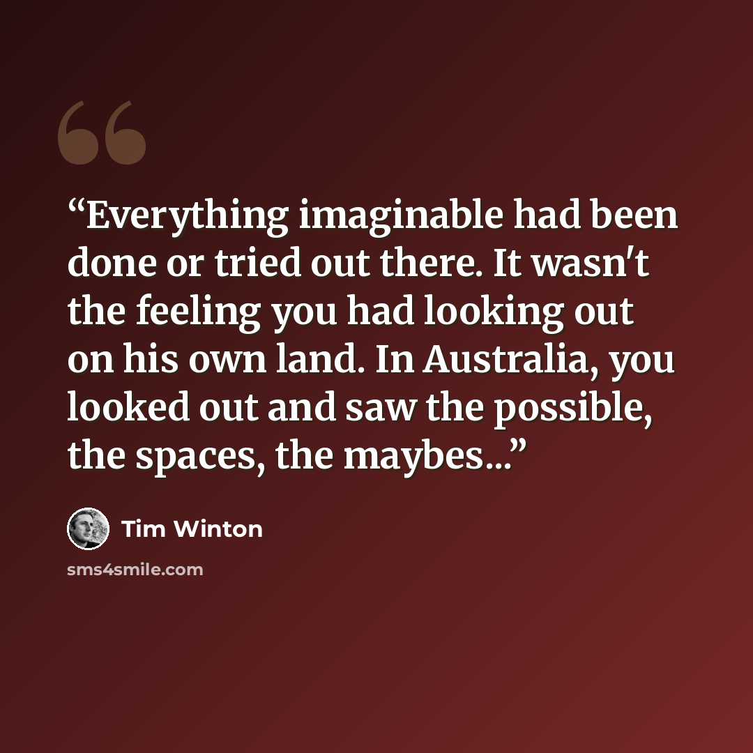 “Everything imaginable had been done or tried out there. It wasn't the feeling you had looking out on his own land. In Australia, you looked out and saw the possible, the spaces, the maybes...” quote by Tim Winton