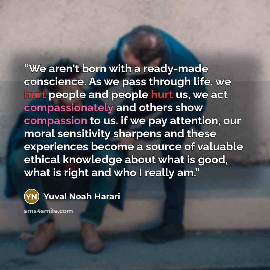 “We aren't born with a ready-made conscience. As we pass through life, we hurt people and people hurt us, we act compassionately and others show compassion to us. if we pay attention, our moral sensitivity sharpens and these experiences become a source of valuable ethical knowledge about what is…” quote by Yuval Noah Harari