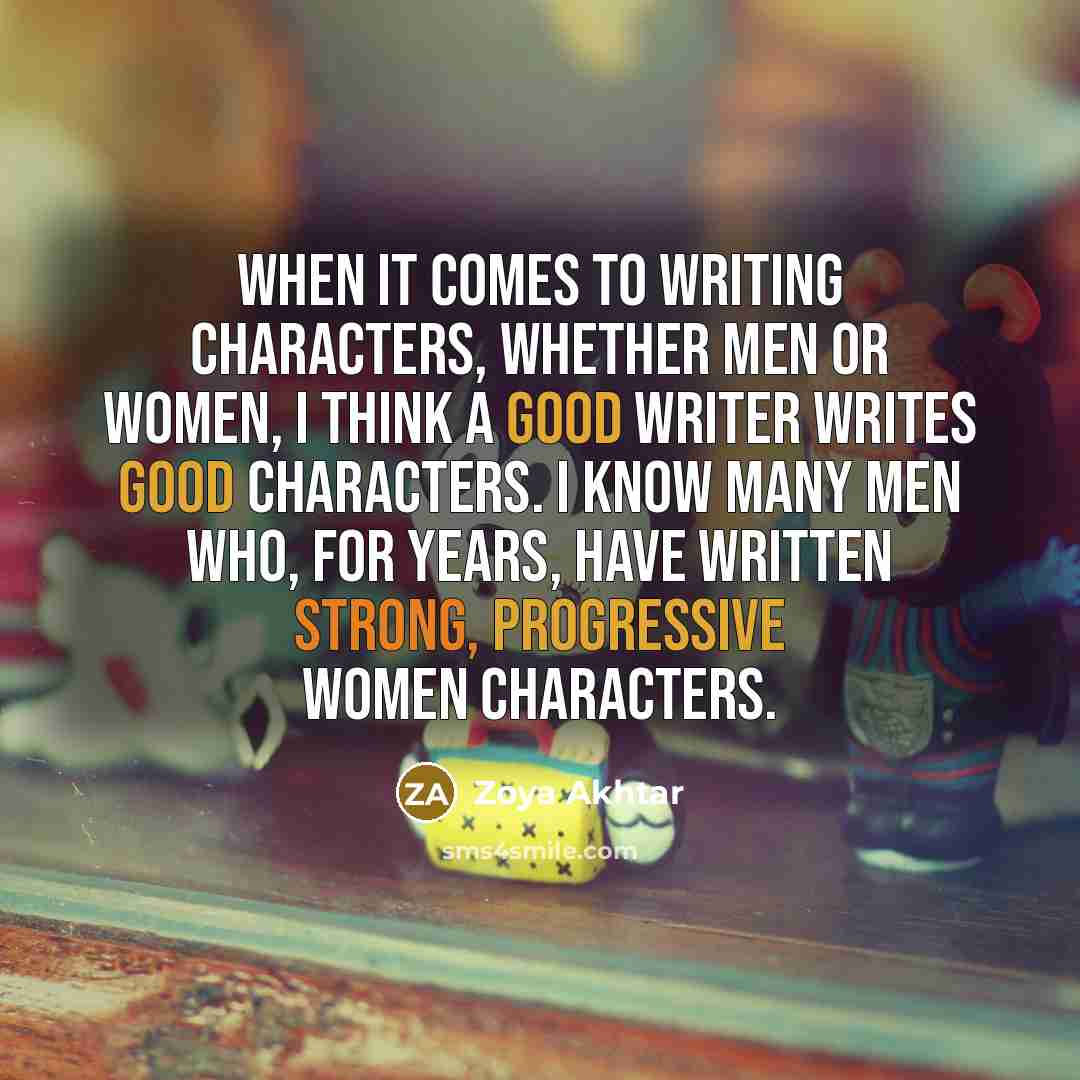 “When it comes to writing characters, whether men or women, I think a good writer writes good characters. I know many men who, for years, have written strong, progressive women characters.” quote by Zoya Akhtar