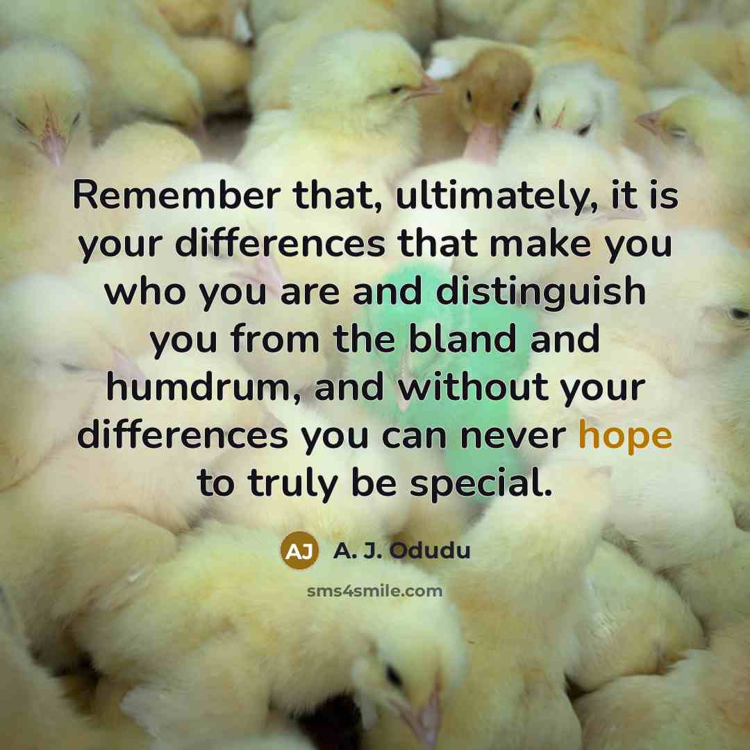 “Remember that, ultimately, it is your differences that make you who you are and distinguish you from the bland and humdrum, and without your differences you can never hope to truly be special.” quote by A. J. Odudu