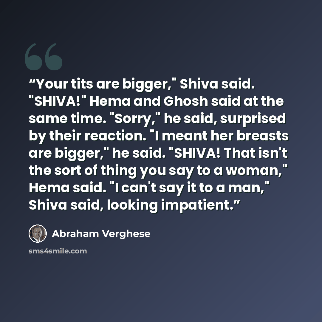 “Your tits are bigger," Shiva said. "SHIVA!" Hema and Ghosh said at the same time. "Sorry," he said, surprised by their reaction. "I meant her breasts are bigger," he said. "SHIVA! That isn't the sort of thing you say to a woman," Hema said. "I can't say it to a man," Shiva said, looking impatient.” quote by Abraham Verghese