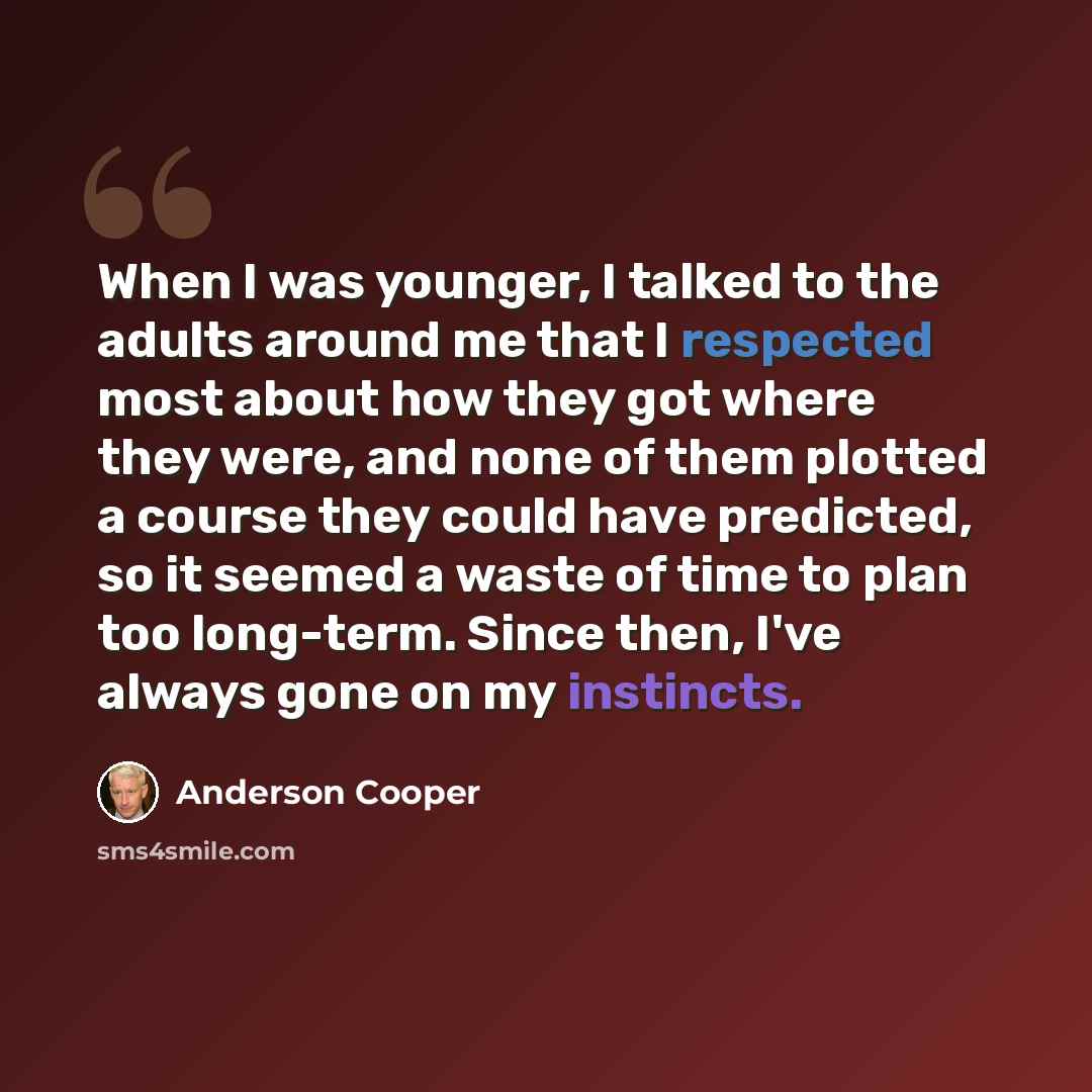 “When I was younger, I talked to the adults around me that I respected most about how they got where they were, and none of them plotted a course they could have predicted, so it seemed a waste of time to plan too long-term. Since then, I've always gone on my instincts.” quote by Anderson Cooper
