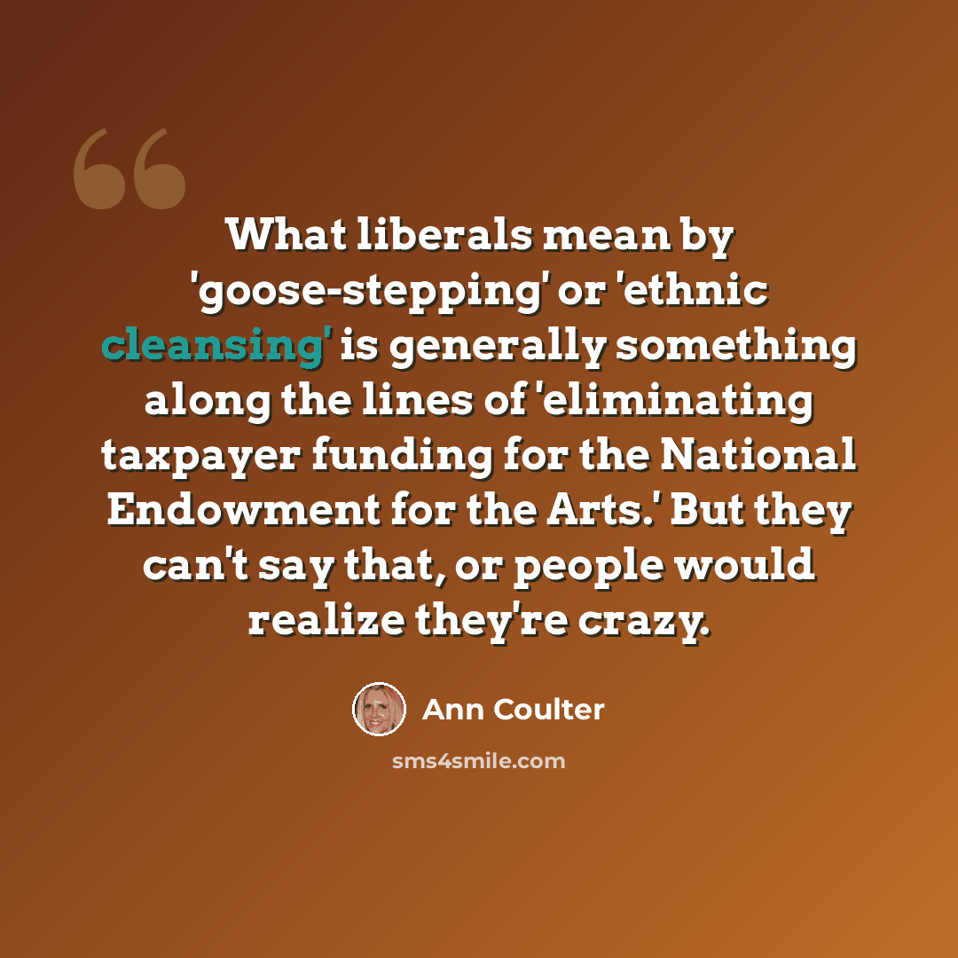 “What liberals mean by 'goose-stepping' or 'ethnic cleansing' is generally something along the lines of 'eliminating taxpayer funding for the National Endowment for the Arts.' But they can't say that, or people would realize they're crazy.” quote by Ann Coulter
