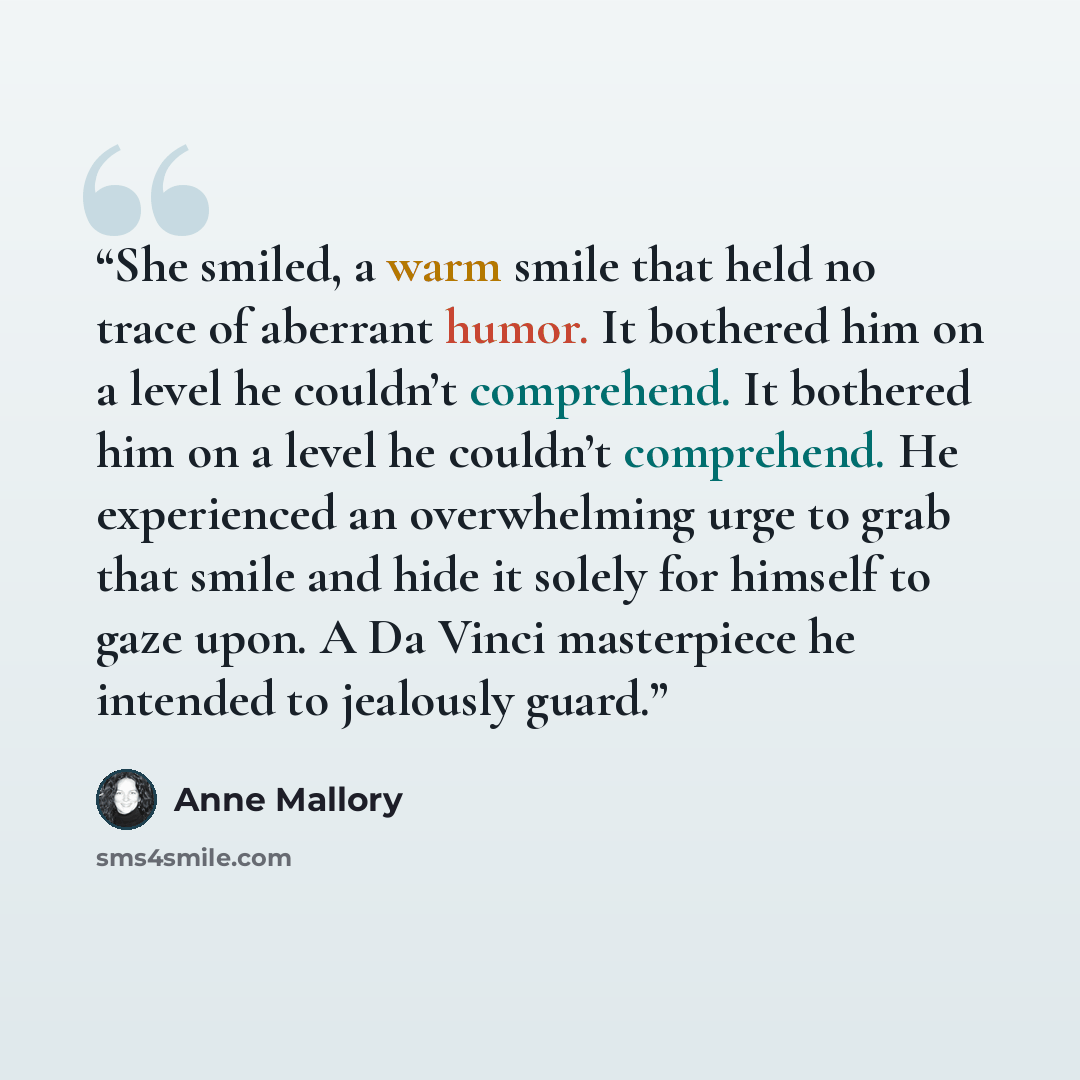 “She smiled, a warm smile that held no trace of aberrant humor. It bothered him on a level he couldn’t comprehend. It bothered him on a level he couldn’t comprehend. He experienced an overwhelming urge to grab that smile and hide it solely for himself to gaze upon. A Da Vinci masterpiece he…” quote by Anne Mallory