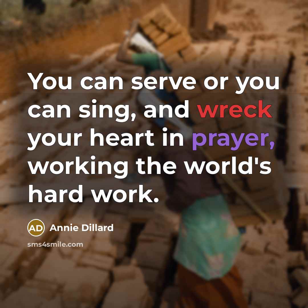 “You can serve or you can sing, and wreck your heart in prayer, working the world's hard work.” quote by Annie Dillard