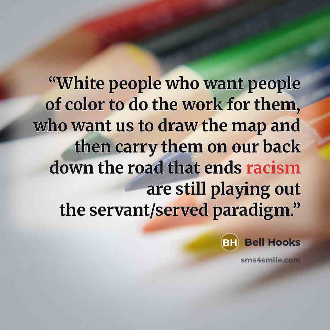 “White people who want people of color to do the work for them, who want us to draw the map and then carry them on our back down the road that ends racism are still playing out the servant/served paradigm.” quote by bell hooks