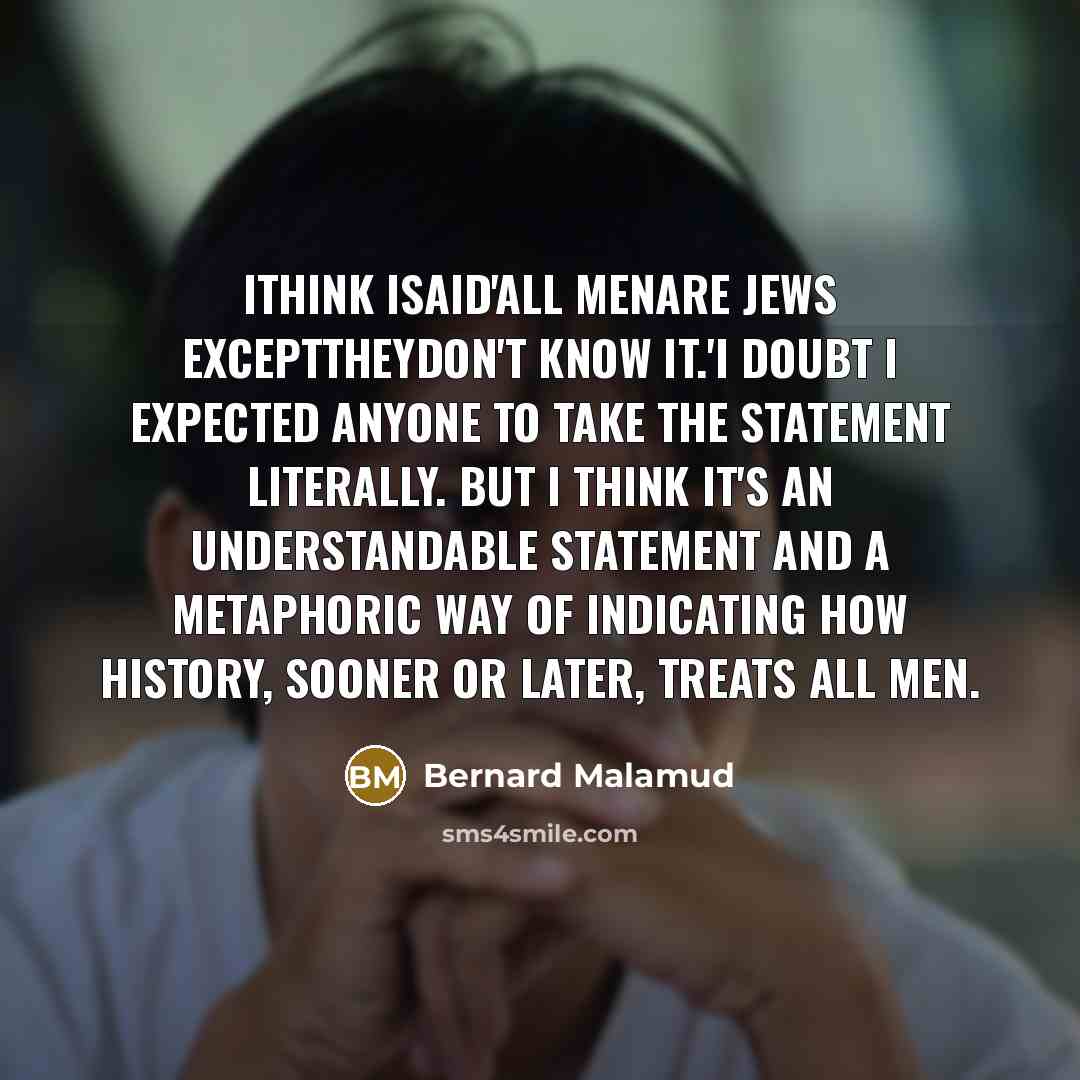 “Ithink Isaid'All menare Jews excepttheydon't know it.'I doubt I expected anyone to take the statement literally. But I think it's an understandable statement and a metaphoric way of indicating how history, sooner or later, treats all men.” quote by Bernard Malamud