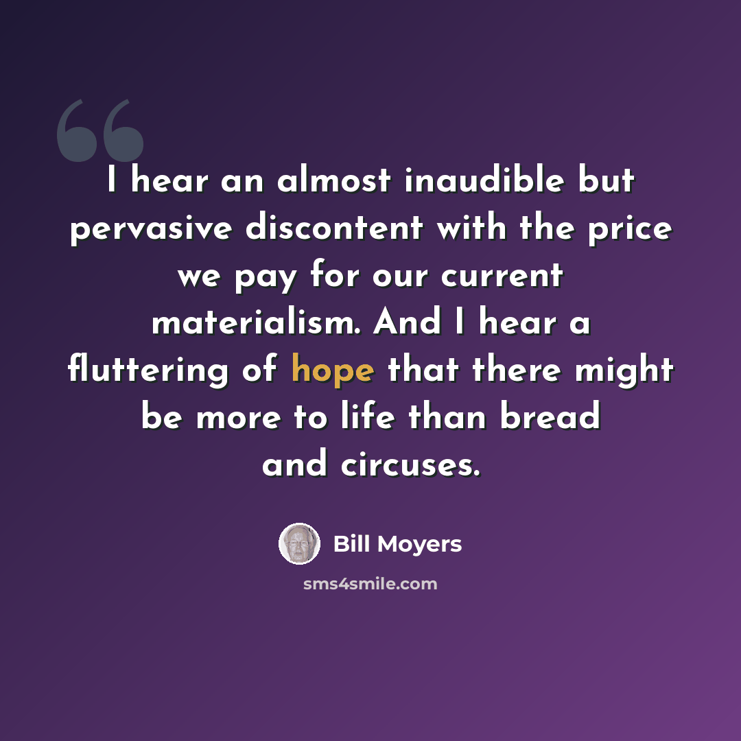 “I hear an almost inaudible but pervasive discontent with the price we pay for our current materialism. And I hear a fluttering of hope that there might be more to life than bread and circuses.” quote by Bill Moyers
