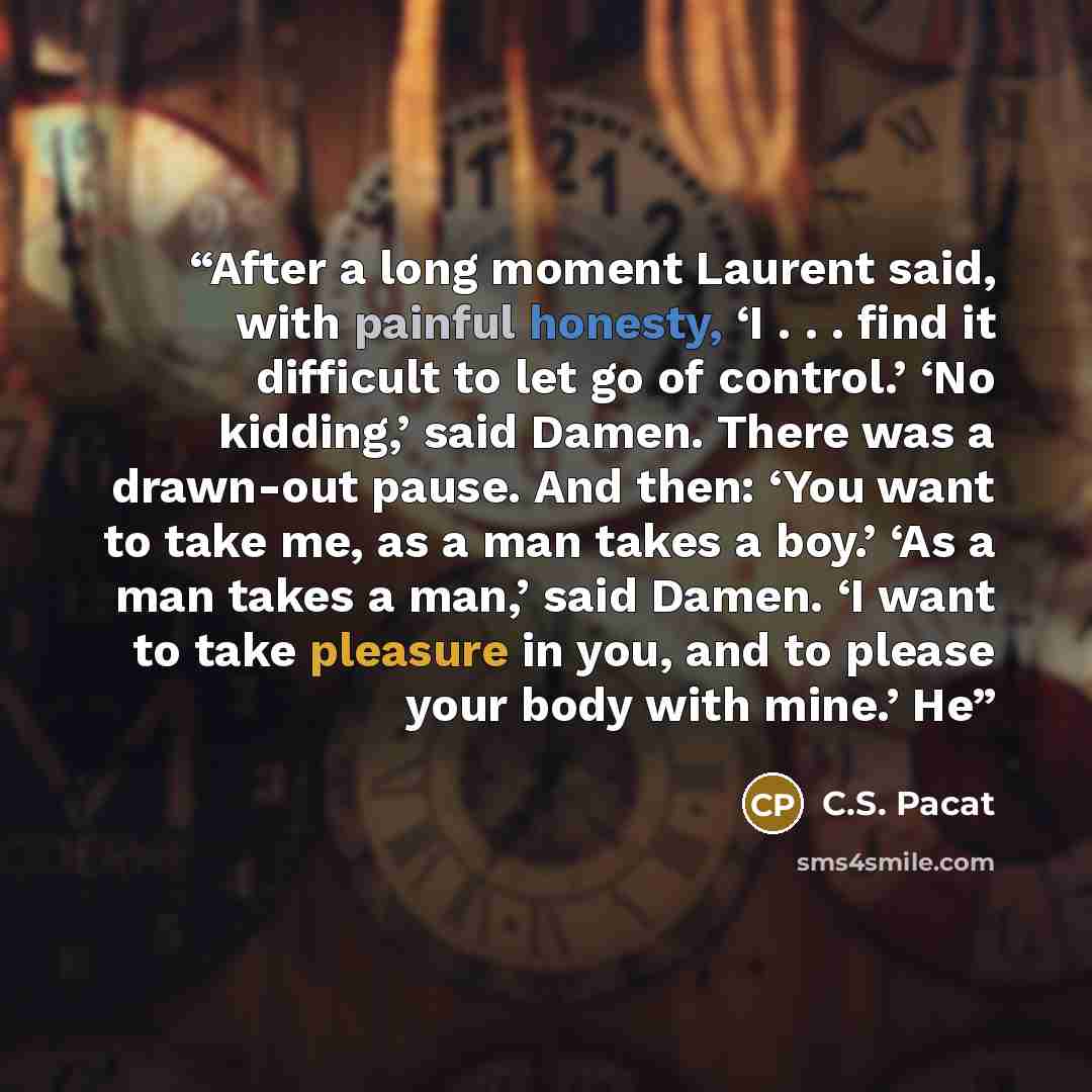“After a long moment Laurent said, with painful honesty, ‘I . . . find it difficult to let go of control.’ ‘No kidding,’ said Damen. There was a drawn-out pause. And then: ‘You want to take me, as a man takes a boy.’ ‘As a man takes a man,’ said Damen. ‘I want to take pleasure in you, and to please…” quote by C.S. Pacat