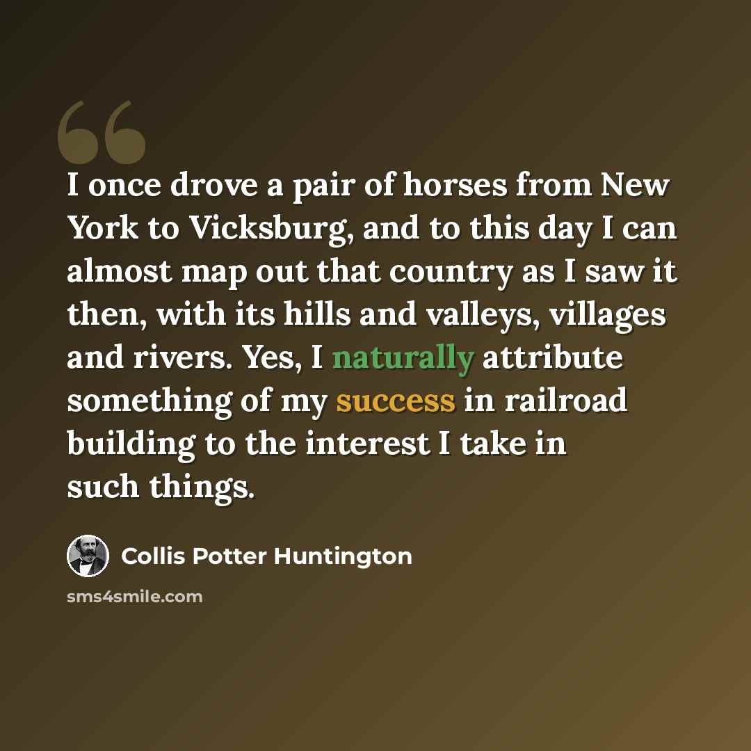 “I once drove a pair of horses from New York to Vicksburg, and to this day I can almost map out that country as I saw it then, with its hills and valleys, villages and rivers. Yes, I naturally attribute something of my success in railroad building to the interest I take in such things.” quote by Collis Potter Huntington