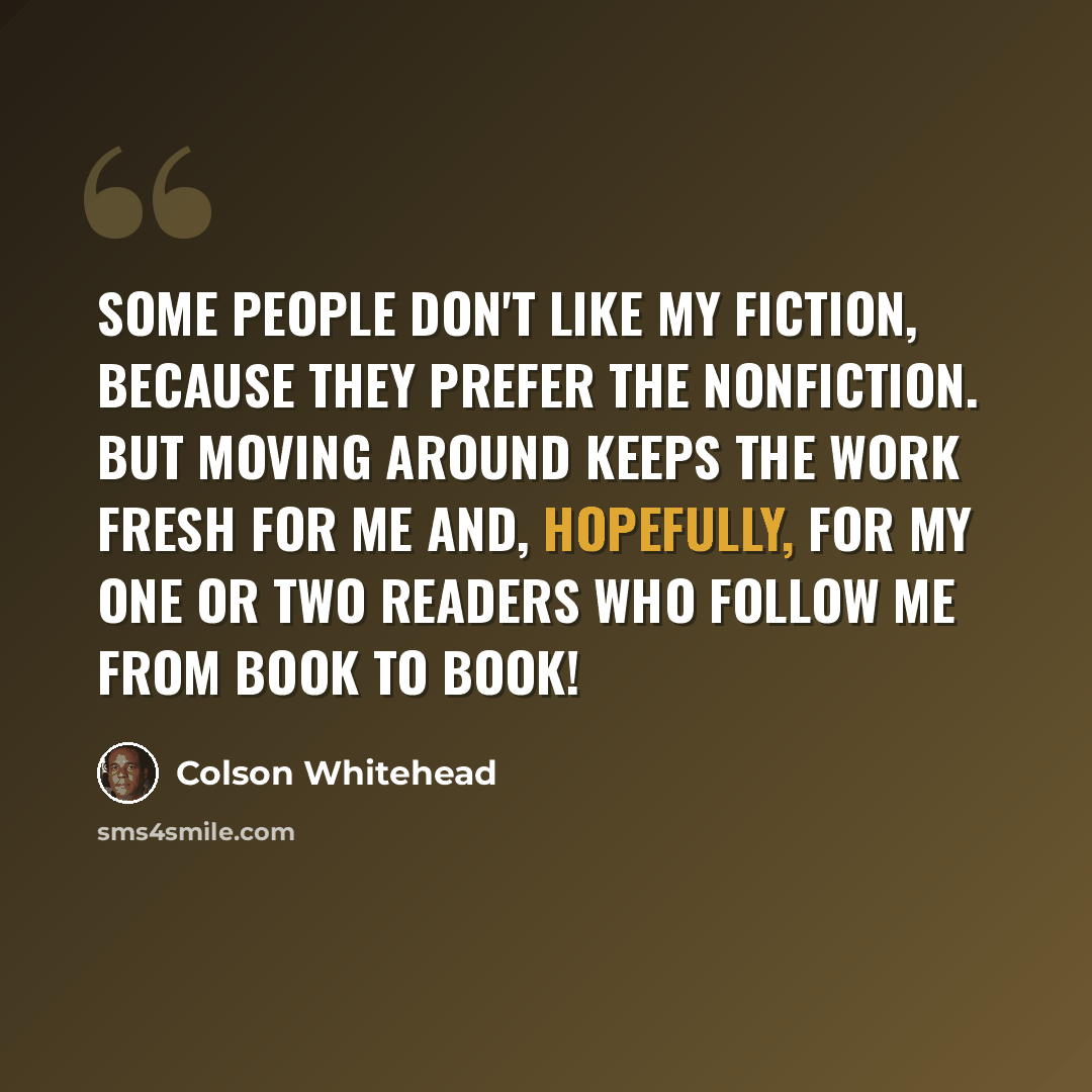 “Some people don't like my fiction, because they prefer the nonfiction. But moving around keeps the work fresh for me and, hopefully, for my one or two readers who follow me from book to book!” quote by Colson Whitehead