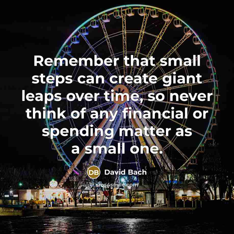 “Remember that small steps can create giant leaps over time, so never think of any financial or spending matter as a small one.” quote by David Bach