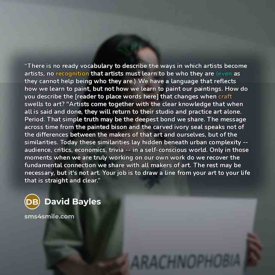 “There is no ready vocabulary to describe the ways in which artists become artists, no recognition that artists must learn to be who they are (even as they cannot help being who they are.) We have a language that reflects how we learn to paint, but not how we learn to paint our paintings. How do…” quote by David Bayles