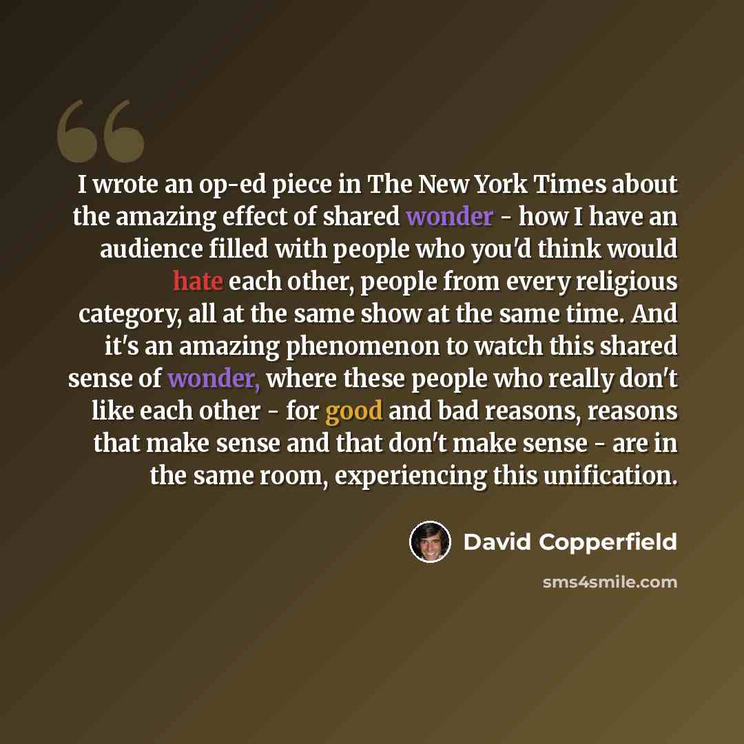 “I wrote an op-ed piece in The New York Times about the amazing effect of shared wonder - how I have an audience filled with people who you'd think would hate each other, people from every religious category, all at the same show at the same time. And it's an amazing phenomenon to watch this shared…” quote by David Copperfield