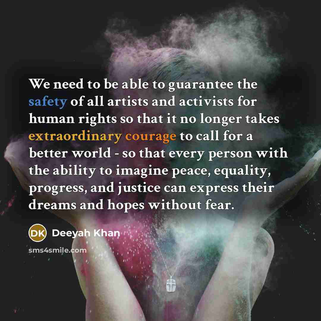 “We need to be able to guarantee the safety of all artists and activists for human rights so that it no longer takes extraordinary courage to call for a better world - so that every person with the ability to imagine peace, equality, progress, and justice can express their dreams and hopes without…” quote by Deeyah Khan