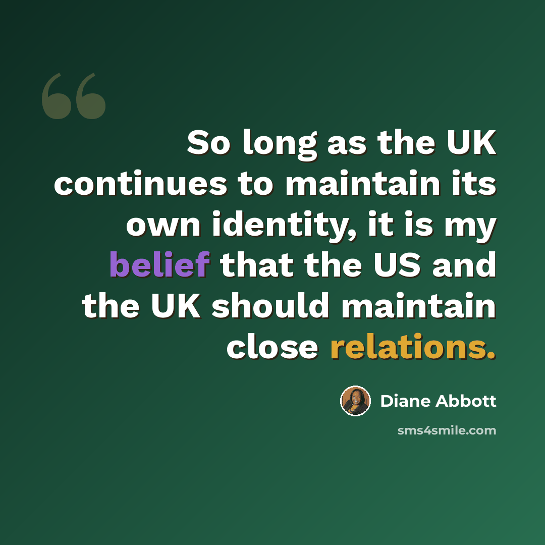 “So long as the UK continues to maintain its own identity, it is my belief that the US and the UK should maintain close relations.” quote by Diane Abbott