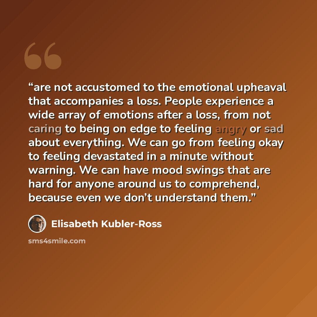 “are not accustomed to the emotional upheaval that accompanies a loss. People experience a wide array of emotions after a loss, from not caring to being on edge to feeling angry or sad about everything. We can go from feeling okay to feeling devastated in a minute without warning. We can have mood…” quote by Elisabeth Kübler-Ross