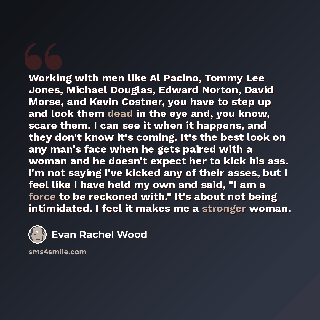 “Working with men like Al Pacino, Tommy Lee Jones, Michael Douglas, Edward Norton, David Morse, and Kevin Costner, you have to step up and look them dead in the eye and, you know, scare them. I can see it when it happens, and they don't know it's coming. It's the best look on any man's face when he…” quote by Evan Rachel Wood