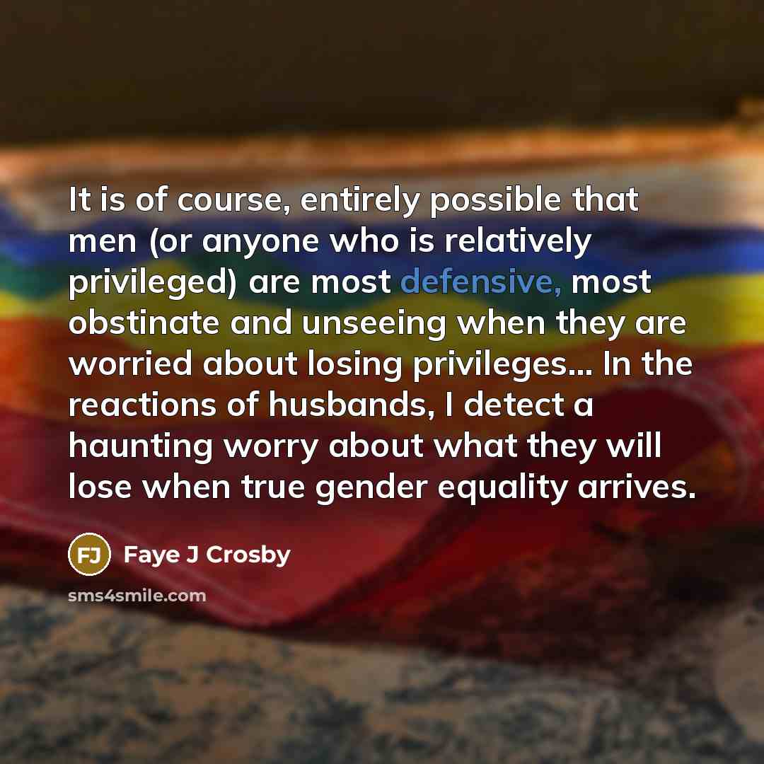“It is of course, entirely possible that men (or anyone who is relatively privileged) are most defensive, most obstinate and unseeing when they are worried about losing privileges… In the reactions of husbands, I detect a haunting worry about what they will lose when true gender equality arrives.” quote by Faye J Crosby