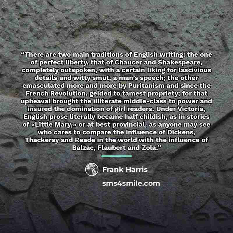 “There are two main traditions of English writing: the one of perfect liberty, that of Chaucer and Shakespeare, completely outspoken, with a certain liking for lascivious details and witty smut, a man’s speech; the other emasculated more and more by Puritanism and since the French Revolution…” quote by Frank Harris