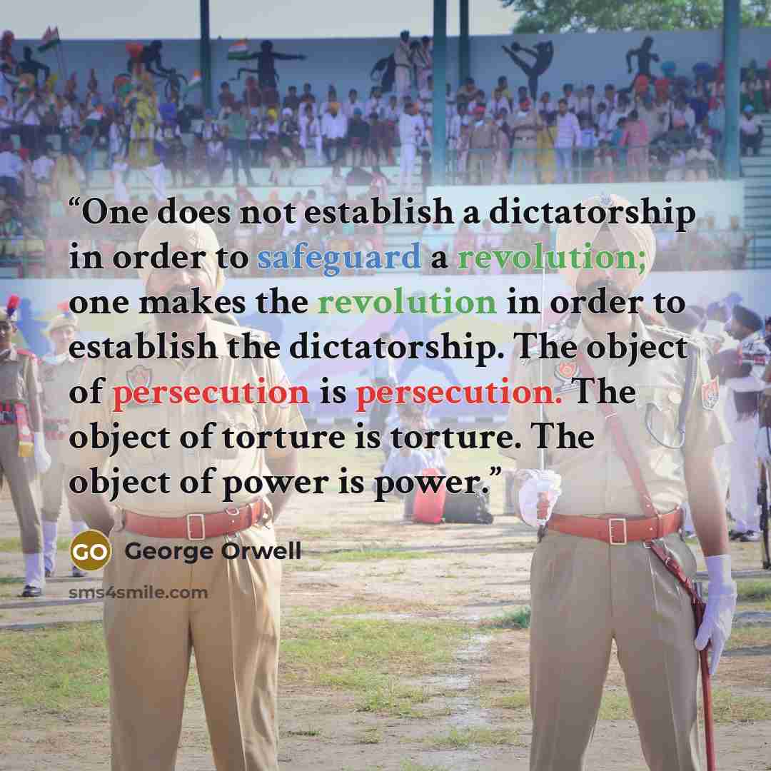 “One does not establish a dictatorship in order to safeguard a revolution; one makes the revolution in order to establish the dictatorship. The object of persecution is persecution. The object of torture is torture. The object of power is power.” quote by George Orwell