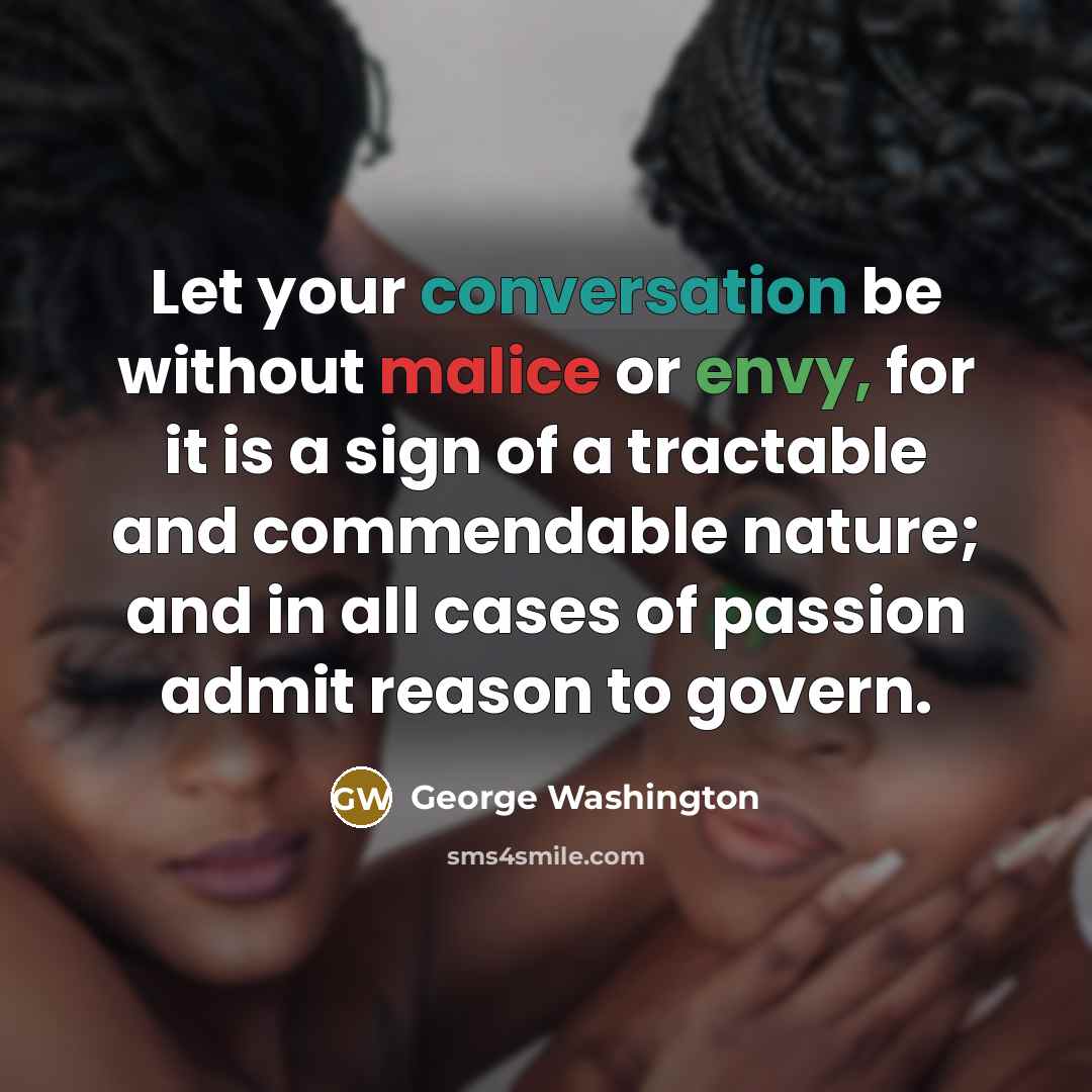 “Let your conversation be without malice or envy, for it is a sign of a tractable and commendable nature; and in all cases of passion admit reason to govern.” quote by George Washington