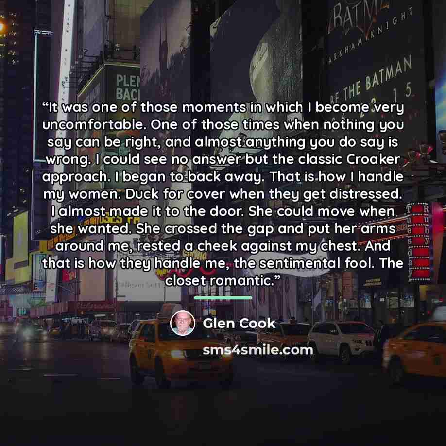 “It was one of those moments in which I become very uncomfortable. One of those times when nothing you say can be right, and almost anything you do say is wrong. I could see no answer but the classic Croaker approach. I began to back away. That is how I handle my women. Duck for cover when they get…” quote by Glen Cook