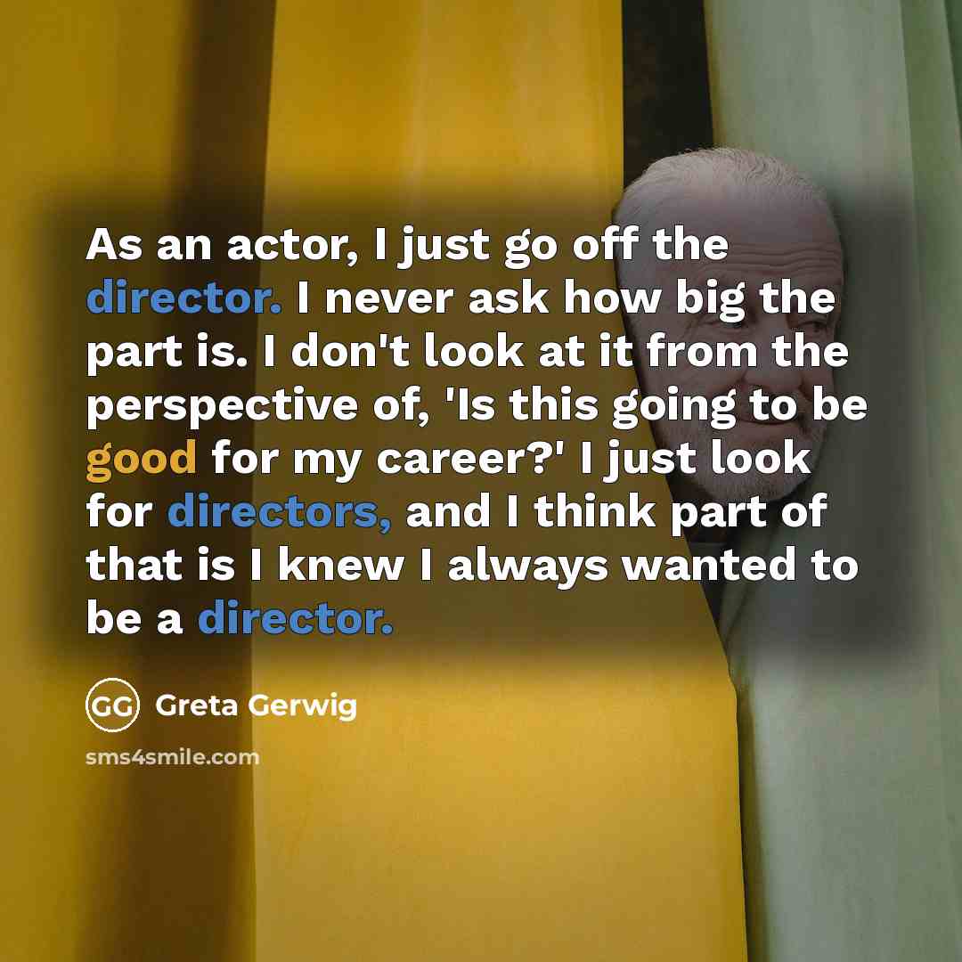 “As an actor, I just go off the director. I never ask how big the part is. I don't look at it from the perspective of, 'Is this going to be good for my career?' I just look for directors, and I think part of that is I knew I always wanted to be a director.” quote by Greta Gerwig