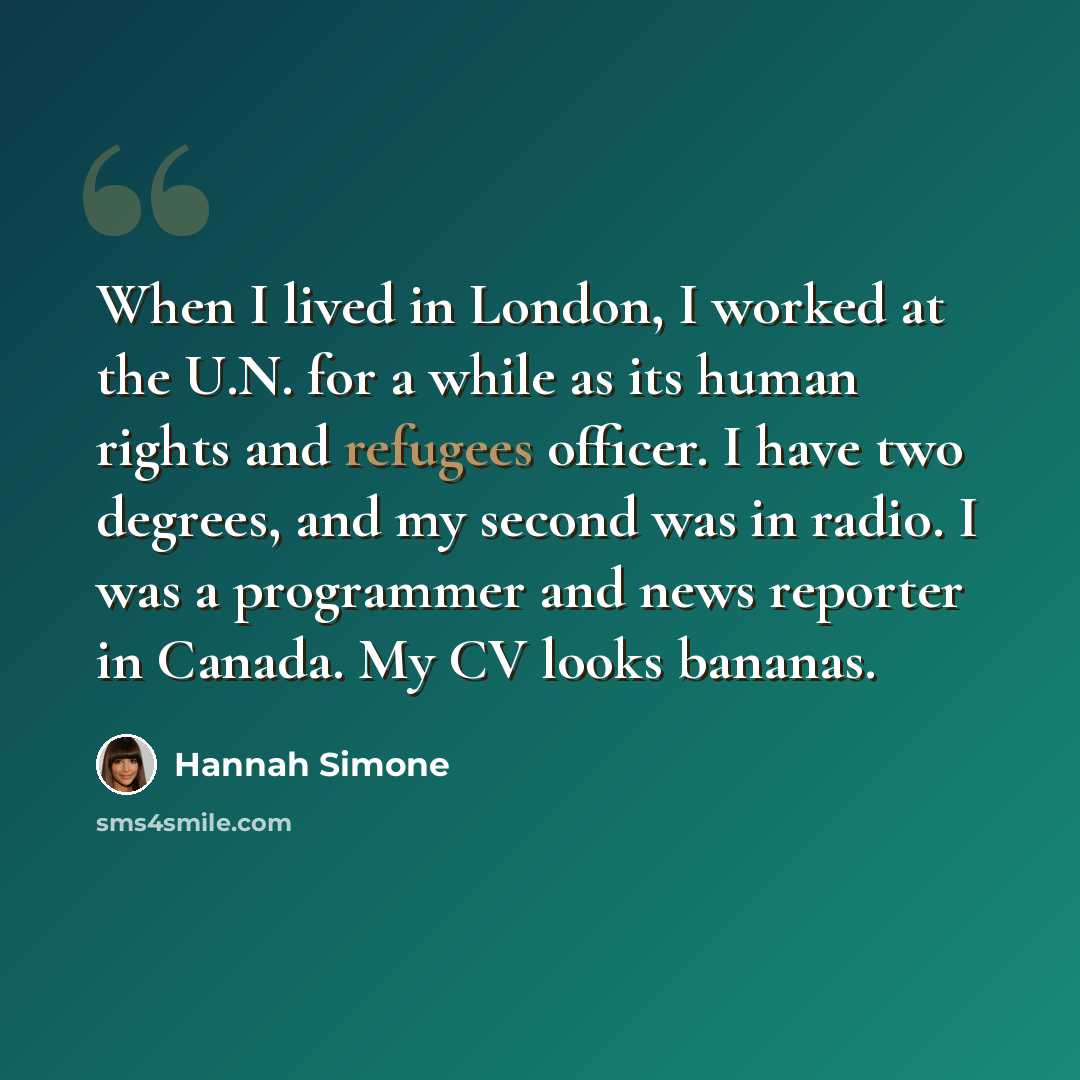 “When I lived in London, I worked at the U.N. for a while as its human rights and refugees officer. I have two degrees, and my second was in radio. I was a programmer and news reporter in Canada. My CV looks bananas.” quote by Hannah Simone