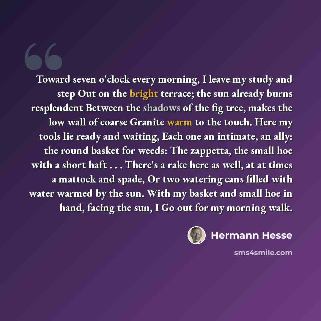 “Toward seven o'clock every morning, I leave my study and step Out on the bright terrace; the sun already burns resplendent Between the shadows of the fig tree, makes the low wall of coarse Granite warm to the touch. Here my tools lie ready and waiting, Each one an intimate, an ally: the round…” quote by Hermann Hesse