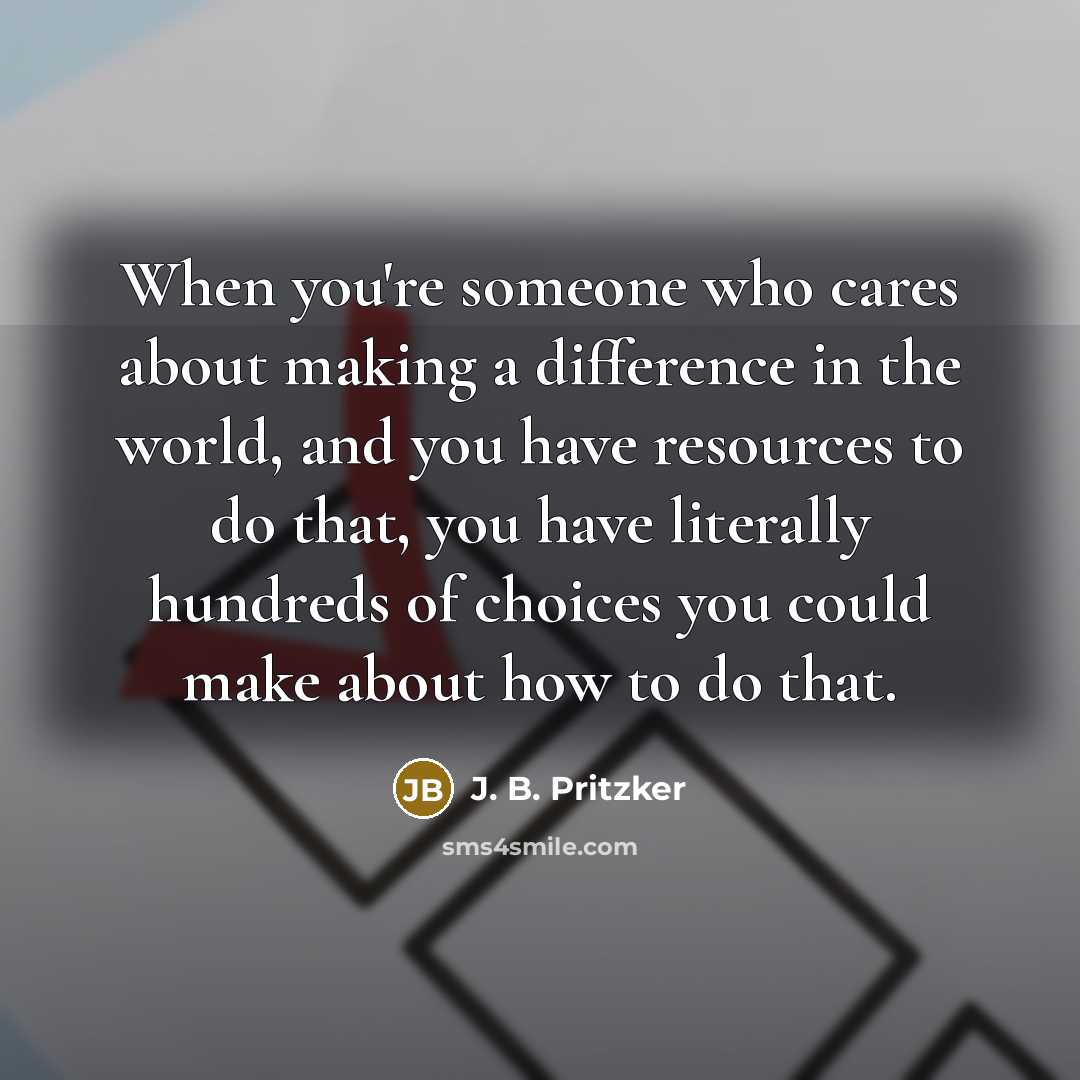“When you're someone who cares about making a difference in the world, and you have resources to do that, you have literally hundreds of choices you could make about how to do that.” quote by J. B. Pritzker