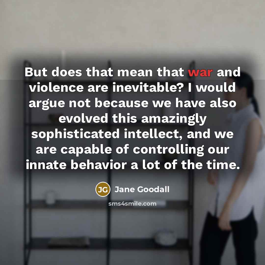 “But does that mean that war and violence are inevitable? I would argue not because we have also evolved this amazingly sophisticated intellect, and we are capable of controlling our innate behavior a lot of the time.” quote by Jane Goodall
