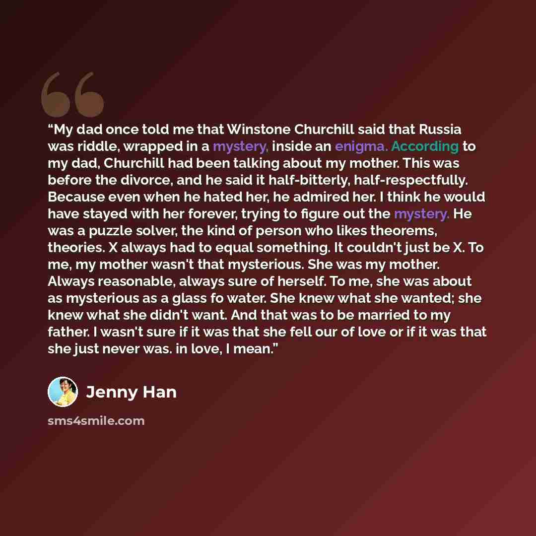 “My dad once told me that Winstone Churchill said that Russia was riddle, wrapped in a mystery, inside an enigma. According to my dad, Churchill had been talking about my mother. This was before the divorce, and he said it half-bitterly, half-respectfully. Because even when he hated her, he admired…” quote by Jenny Han