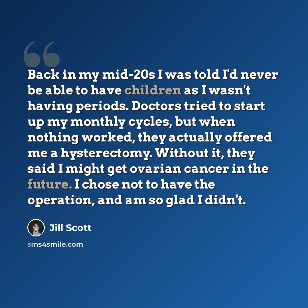 “Back in my mid-20s I was told I'd never be able to have children as I wasn't having periods. Doctors tried to start up my monthly cycles, but when nothing worked, they actually offered me a hysterectomy. Without it, they said I might get ovarian cancer in the future. I chose not to have the…” quote by Jill Scott