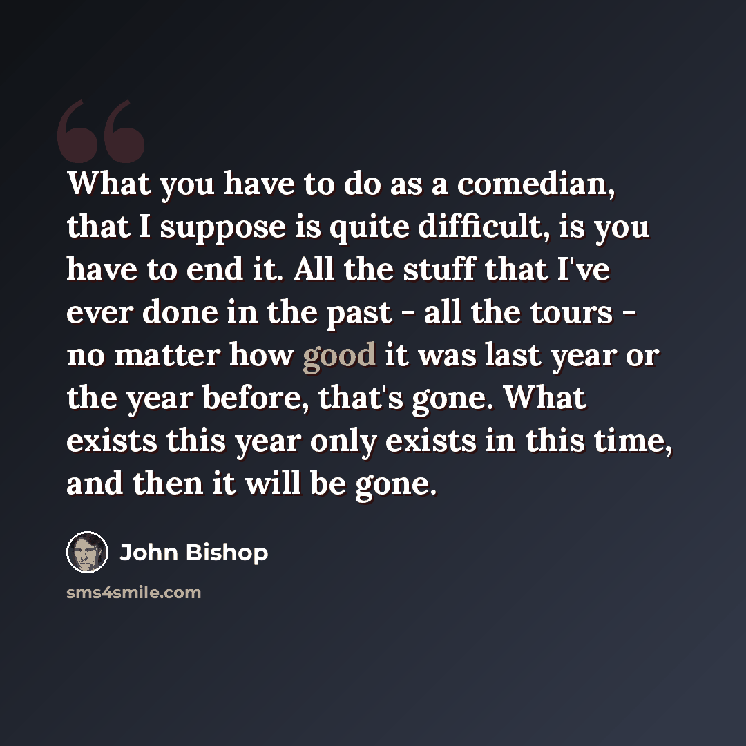 “What you have to do as a comedian, that I suppose is quite difficult, is you have to end it. All the stuff that I've ever done in the past - all the tours - no matter how good it was last year or the year before, that's gone. What exists this year only exists in this time, and then it will be gone.” quote by John Bishop